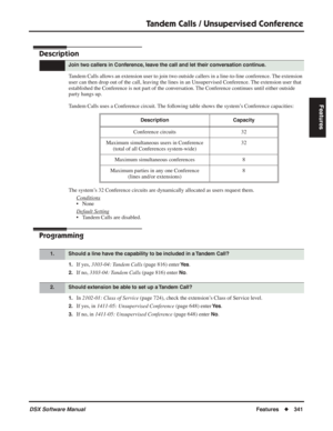 Page 371
Tandem Calls / Unsupervised Conference
DSX Software ManualFeatures◆341
Features
Tandem Calls / Unsupervised Conference
Description
Tandem Calls allows an extension user to join two outside callers in a line-to-line conference. The extension 
user can then drop out of the call, leaving the lines in an Unsupervised Conference. The extension user that 
established the Conference is not part of the conversation. The Conference continues until either outside 
party hangs up.
Tandem Calls uses a Conference...