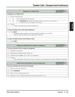 Page 373
Tandem Calls / Unsupervised Conference
DSX Software ManualFeatures◆343
Features
Barging in on a Tandem CallIn these instructions:[Super Display Soft Key]
[Keyset Soft Key]
To Barge In on a Tandem Call:
1.
Do one of the following.
a.Press the line key for the busy line.
b.Press INTERCOM and dial the line’s Direct Line Access code (e.g., 101 for line 1).
• See  Direct Line Access  (page 115) for more.
2.Dial 4.
• You hear two beeps and you join the Tandem Call.
To place a Tandem Call on Hold (after...