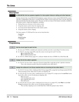 Page 374
Tie Lines
344◆Features DSX Software Manual
Tie Lines
Description
Tie lines directly link a local DSX-80/160 telephone system with one or m\
ore remote DSX-80/160 systems. 
The link is independent of the telcos switched network. When a local system user seizes a tie line, they hear 
Intercom dial tone from the remote system. The user can then use many of the features normally available to 
the remote system’s single line telephones, including:
❥Dialing Intercom extensions in the remote system.
❥Using the...