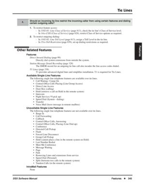 Page 375
Tie Lines
DSX Software ManualFeatures◆345
Features
1.To restrict feature access:
- In  3102-01: Line Class of Service  (page 813), check the tie line’s Class of Service level.
- In  14xx-COS (Class of Service)  (page 628), restrict Class of Service options as required.
2.To restrict outgoing dialing:
- In  3102-02: Line Toll Level  (page 813), assign a Toll Level to the tie line.
- In  35xx-Toll Restriction  (page 839), set up dialing restrictions as required.
Other Related Features
Features
Direct...