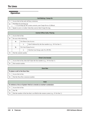 Page 376
Tie Lines
346◆Features DSX Software Manual
Operation
Call Waiting / Camp-On
1.
Access the tie line and call busy extension.
2.Dial 2 but do not hang up.
• If you hang up, the system converts your Camp-On to a Callback.
3.Speak to your co-worker when they answer their Camp-On ring.
Central Of ﬁce Calls, Placing
1.
Access the tie line.
2.Do one of the following.
a.For Direct Line Access:
i.Dial 1 followed by the line number (e.g., 101 for line 1).
b.For Line Group Access:
i.Dial the Line Group code (9 or...