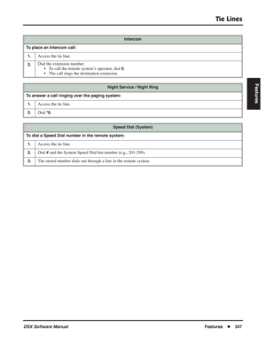 Page 377
Tie Lines
DSX Software ManualFeatures◆347
Features
Intercom
To place an Intercom call: 1.
Access the tie line.
2.Dial the extension number. • To call the remote system’s operator, dial 
0.
• The call rings the destination extension.
Night Service / Night Ring
To answer a call ringing over the paging system: 1.
Access the tie line.
2.Dial *0.
Speed Dial (System)
To dial a Speed Dial number in the remote system: 1.
Access the tie line.
2.Dial # and the System Speed Dial bin number (e.g., 201-299).
3.The...