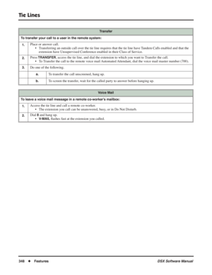 Page 378
Tie Lines
348◆Features DSX Software Manual
Transfer
To transfer your call to a user in the remote system: 1.
Place or answer call. • Transferring an outside call over the tie line requires that the tie line have Tandem Calls enabled and that the extension have Unsupervised Conference enabled in their Class of Service.
2.Press TRANSFER, access the tie line, and dial the extension to which you want to Transfer the call.
• To Transfer the call to the remote voice mail Automated Attendant, dial the voice...