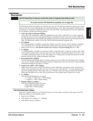 Page 381
Toll Restriction
DSX Software ManualFeatures◆351
Features
Toll Restriction
Description
Toll Restriction limits the numbers an extension user may dial. By allowing extensions to place only certain 
types of calls, the system administrator can control long distance costs\
. The system applies Toll Restriction 
according to an extension’s Toll Restriction Level. For each of the 7 Toll Restriction Levels, the administra-
tor can enable or disable the following options.
❥Active Key Pad (Continuous Dialing)...