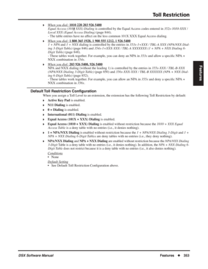 Page 383
Toll Restriction
DSX Software ManualFeatures◆353
Features
❥When you dial: 1010 220 203 926 5400
Equal Access (101 0 XXX) Dialing is controlled by the Equal Access codes entered in  352x-1010-XXX / 
Local XXX (Equal Access Dialing)  (page 844).
- The table entries have no affect on the less common 101X XXX Equal Access dialing.
❥When you dial: 1 800 365 1928, 1 900 555 1212, 1 926 5400
1 + NPA  and 1 + NXX  dialing is controlled by the entries in  353x-1+XXX / TBL-A XXX (NPA/NXX Dial-
ing 3-Digit Table)...