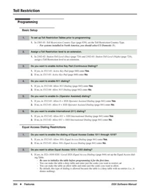 Page 384
Toll Restriction
354◆Features DSX Software Manual
Programming
Basic Setup
1.In 3501-01: Toll Restriction Country Type  (page 839), set the Toll Restriction Country Type.
- For systems installed in North America, you should select US Domestic  (
1).
1.In 2102-02: Station Toll Level (Day)  (page 724) and 2102-03: Station Toll Level (Night)  (page 724), 
assign a Toll Restriction level to an extension.
1.If yes, in  3511-01: Active Key Pad  (page 840) enter Ye s.
2.If no, in 3511-01: Active Key Pad  (page...