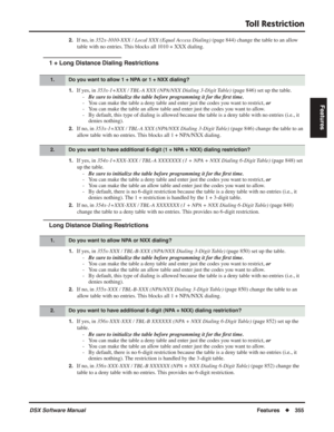 Page 385
Toll Restriction
DSX Software ManualFeatures◆355
Features
2.If no, in  352x-1010-XXX / Local XXX (Equal Access Dialing)  (page 844) change the table to an allow 
table with no entries. This blocks all 1010 + XXX dialing.
1 + Long Distance Dialing Restrictions
1.If yes, in  353x-1+XXX / TBL-A XXX (NPA/NXX Dialing 3-Digit Table)  (page 846) set up the table.
- Be sure to initialize the table before programming it for the  ﬁrst time.
- You can make the table a deny table and enter just the codes you want...