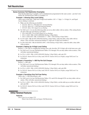 Page 386
Toll Restriction
356◆Features DSX Software Manual
Some Common Toll Restriction Examples
Note that the following 4 examples can be simultaneously programmed in the same system – just do\
n’t rein-
itialize the Toll Restriction Tables in examples 2-4.
Example 1: Allowing Only Local Calling Allow users to dial only 7-digit and 10-digit local numbers. All 1 + 7 digit, 1 + 10 digit, 0+, and Equal 
Access dialing is restricted.
1.Make sure the following are disabled:
•3512-01: Allow 0 + XXX Operator Assisted...