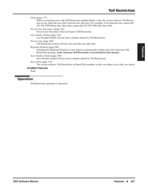 Page 387
Toll Restriction
DSX Software ManualFeatures◆357
Features
Flash  (page 177)
When an extension user with Toll Restriction enabled  ﬂashes a line, the system enforces Toll Restric-
tion on any digits the user dials from the new dial tone. For example, if an extension user cannot dial 
203 926 5400 before they  ﬂash, they cannot dial 203 926 5400 after they  ﬂash.
Forced Line Disconnect  (page 182)
Forced Line Disconnect does not bypass Toll Restriction.
Last Number Redial  (page 219)
Last Number Redial...