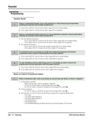 Page 392
Transfer
362◆Features DSX Software Manual
Programming
Transfer Recall
1.If yes, leave 1603-01: Transfer Recall Timer  (page 675) at its current setting.
2.If no, adjust 1603-01: Transfer Recall Timer  (page 675) as required.
1.For non-operator extensions:
- If yes, leave  1601-03: Call Forward No Answer Timer  (page 670) at its current setting.
- If no, adjust  1601-03: Call Forward No Answer Timer  (page 670) as required.
2.For operator extensions:
- If yes, leave  1603-01: Transfer Recall Timer  (page...