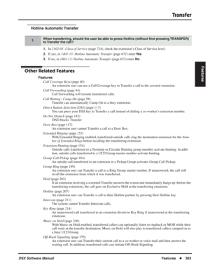 Page 393
Transfer
DSX Software ManualFeatures◆363
Features
Hotline Automatic Transfer
1.In 2102-01: Class of Service  (page 724), check the extension’s Class of Service level.
2.If yes, in 1401-13: Hotline Automatic Transfer  (page 632) enter Ye s.
3.If no, in 1401-13: Hotline Automatic Transfer  (page 632) enter No.
Other Related Features
Features
Call Coverage Keys  (page 40)
An extension user can use a Call Coverage key to Transfer a call to the covered extension.
Call Forwarding  (page 44)
Call Forwarding...