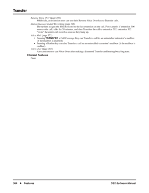 Page 394
Transfer
364◆Features DSX Software Manual
Reverse Voice Over (page 289) 
While idle, an extension user can use their Reverse Voice Over key to Transfer calls.
Station Message Detail Recording  (page 328)
The system assigns the SMDR record to the last extension on the call. For example, if extension 306 
answers the call, talks for 20 minutes, and then Transfers the call to extension 302, extension 302 
“owns” the entire call record as soon as they hang up.
Voice Mail  (page 372)
• Pressing 
TRANSFER +...