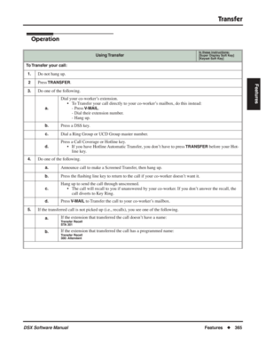 Page 395
Transfer
DSX Software ManualFeatures◆365
Features
Operation
Using TransferIn these instructions:[Super Display Soft Key]
[Keyset Soft Key]
To Transfer your call:
1.
Do not hang up.
2Press TRANSFER.
3.Do one of the following.
a.
Dial your co-worker’s extension. • To Transfer your call directly to your co-worker’s mailbox, do this instead:- Press 
V-MAIL.
- Dial their extension number.
- Hang up.
b.Press a DSS key.
c.Dial a Ring Group or UCD Group master number.
d.
Press a Call Coverage or Hotline key.
•...