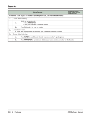 Page 396
Transfer
366◆Features DSX Software Manual
To Transfer a call to your co-worker’s speakerphone (i.e., use Handsfree Transfer):
1. 
Do one of the following.
a.
While on an outside call: • Press 
TRANSFER.
• Dial you co-worker’s extension number.
b.Press Hotline key for your co-worker.
2.Listen for two beeps. • If you hear ringing instead of two beeps, you cannot use Handsfree Transfer.
3.Do one of the following.
a.Press FLASH to send the call directly to your co-worker’s speakerphone.
b.Press TRANSFER to...