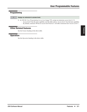 Page 401
User Programmable Features
DSX Software ManualFeatures◆371
Features
Programming
1.In 2102-04: User Programming Access Level  (page 725), assign an extensions access level (1-5).
- Access level 5 has the most capability (see the tables above). Access level 1 has the least capability.
- By default, extension 300 has its access level  ﬁxed at 5. All other extensions have Access Level 3.
Other Related Features
See the  Feature heading in the above table.
Operation
See the  Operation  heading in the above...