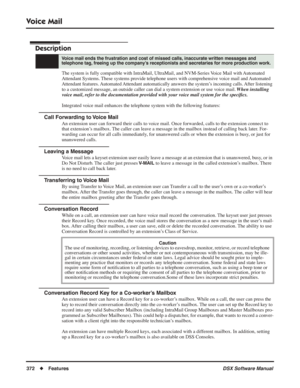 Page 402
Voice Mail
372◆Features DSX Software Manual
Voice Mail
Description
The system is fully compatible with IntraMail, UltraMail, and NVM-Series\
 Voice Mail with Automated 
Attendant Systems. These systems provide telephone users with comprehensive voice mail and Automated 
Attendant features. Automated Attendant automatically answers the system’s incoming calls. After listening 
to a customized message, an outside caller can dial a system extension or use voice mail.  When installing 
voice mail, refer to...