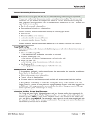 Page 403
Voice Mail
DSX Software ManualFeatures◆373
Features
Personal Answering Machine Emulation
A keyset user can have their idle extension emulate a personal answering machine. This lets voice mail 
screen their calls, just like their answering machine at home. If activated, the extension’s incoming calls 
route to the user’s Subscriber Mailbox. Once the mailbox answers, the user hears the calle\
r’s incoming mes-
sage. The keyset user can then:
❥Let the call go through to their mailbox.
❥Intercept the call...