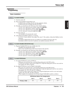 Page 405
Voice Mail
DSX Software ManualFeatures◆375
Features
Programming
Basic Installation
1.Turn the system off.
2.Plug in the IntraMail CompactFlash card.
- In DSX-40, the card plugs directly into the equipment cabinet.
- In DSX-80/160, the card plugs into the CPU PCB.
3.Normally, you should leave the following at their default settings:-1312-01: Voice Mail Extension Number  (page 624) (
500-507).
- 4101-02: Voice Mail Master Number  (page 864) (
700).
- 4111-01: Voice Mail Port Name  (page 865) (
VM PORT...