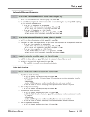 Page 407
Voice Mail
DSX Software ManualFeatures◆377
Features
Automated Attendant Answering
1.In 3112-01: Direct Termination in the Day  (page 819), enter 700.
2.To control the day/night mode of lines terminated to voice mail during the day, set up a  UCD night key 
on your extension or DSS Console. - To set up a  UCD night key on an extension:
- In  2121-[01 to 24]: Feature Key Codes  (page 758), enter 
18.
- In  2121-[01 to 24]: Feature Key Data  (page 758), enter 
700.
- To set up a  UCD night key on a DSS...