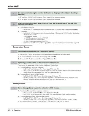 Page 408
Voice Mail
378◆Features DSX Software Manual
1.If yes, leave 1601-02: DIL No Answer Timer  (page 669) at its current setting.
2.If no, adjust 1601-02: DIL No Answer Timer  (page 669) as required.
1.To wait for an idle port:
- In  2302-01: UCD Group Over ﬂow Destination  (page 792), enter None (by pressing 
CLEAR).
2.To overﬂow:
- In  2302-01: UCD Group Over ﬂow Destination  (page 792), enter the UCD Over ﬂow destination. 
The destination can be:
- An Extension number
- A UCD Group master number...