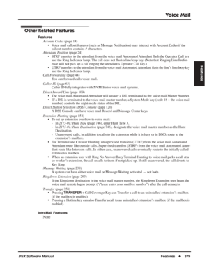 Page 409
Voice Mail
DSX Software ManualFeatures◆379
Features
Other Related Features
Features
Account Codes  (page 14)
• Voice mail callout features (such as Message Noti ﬁcation) may interact with Account Codes if the 
callout number contains # characters.
Attendant Position  (page 24)
• STRF transfers to the attendant from the voice mail Automated Attendant  ﬂash the Operator Call key 
and the Ring Indicator lamp. The call does not  ﬂash a line/loop key. (Note that Ringing Line Prefer-
ence will not pick up a...