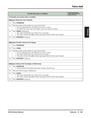 Page 411
Voice Mail
DSX Software ManualFeatures◆381
Features
Transferring Calls to a MailboxIn these instructions:[Super Display Soft Key]
[Keyset Soft Key]
To Transfer your active call to a mailbox:
Method A
 (Ring  ﬁrst, then Transfer)
1.
Press TRANSFER.
2.Dial the number of the mailbox to receive the Transfer. • You can optionally press the DSS key for your co-worker.
• To transfer the call to your own mailbox, dial your extension number.
3.Press V-MAIL and hang up.
• Voice mail will prompt your caller to...