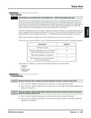 Page 415
Voice Over
DSX Software ManualFeatures◆385
Features
Voice Over
Description
Voice Over lets a user get through to a keyset extension user busy on a handset call. With Voice Over, the 
busy keyset extension user hears an alert tone followed by the voice of the interrupting party. The keyset 
extension user can respond to the interrupting party without being heard \
by the original caller. If desired, the 
keyset extension user can easily switch between their original caller and the in\
terrupting...