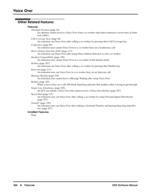 Page 416
Voice Over
386◆Features DSX Software Manual
Other Related Features
Features
Attendant Position  (page 24)
An operator cannot receive a Voice Over from a co-worker since their extension is never busy to Inter-
com callers.
Call Coverage Keys  (page 40)
An extension can Voice Over after calling a co-worker by pressing their Call Coverage key.
Conference  (page 89)
An extension user cannot Voice Over to a co-worker busy on a Conference call.
Direct Station Selection (DSS)  (page 117)
An extension can Voice...