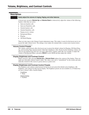 Page 418
Volume, Brightness, and Contrast Controls
388◆Features DSX Software Manual
Volume, Brightness, and Contrast Controls
Description
A keyset user can press Volume Up and Volume Down to interactively adjust the volume of the following 
features while they are active:
❥Intercom handset calls
❥Intercom Handsfree calls
❥Outside handset calls
❥Outside Handsfree calls
❥Paging receive volume
❥Background Music
❥Ringing
❥Off-Hook Ringing
There are nine steps in the Volume Control adjustment range. This makes it...