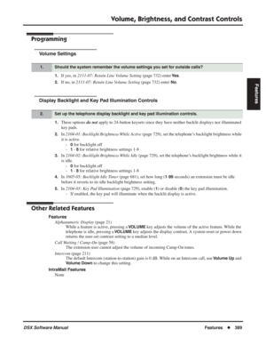 Page 419
Volume, Brightness, and Contrast Controls
DSX Software ManualFeatures◆389
Features
Programming
Volume Settings
1.If yes, in  2111-07: Retain Line Volume Setting  (page 732) enter Ye s.
2.If no, in 2111-07: Retain Line Volume Setting  (page 732) enter No.
Display Backlight and Key Pad Illumination Controls
1.These options do not apply to 24-button keysets since they have neither backlit displays nor illuminated 
key pads.
2.In  2104-01: Backlight Brightness While Active  (page 729), set the telephone’s...