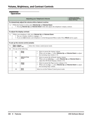Page 420
Volume, Brightness, and Contrast Controls
390◆Features DSX Software Manual
Operation
Adjusting your Telephone’s VolumeIn these instructions:[Super Display Soft Key]
[Keyset Soft Key]
To interactively adjust the volume while a feature is active:
1
While the feature is active, press Volume Up and Volume Down.
• Pressing 
Volume Up and Volume Down while idle adjusts the telephone’s display contrast.
To adjust the display contrast:
1.
While your telephone is idle, press Volume Up and Volume Down.
• You see...