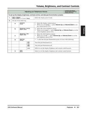 Page 421
Volume, Brightness, and Contrast Controls
DSX Software ManualFeatures◆391
Features
To set up the display brightness, contrast control, and dial pad illummination presets:
1.
[Menu + Display]
[Menu + MORE  (2 or 3 times) + Dsply]Select the display preset mode.
2.Do one of the following.
a.[Contrast]
[Cont]• Select the display contrast preset.
• When you see 
Contrast ------, press Volume Up and Volume Down to set 
the contrast preset (0-8).
b.[Brightness + Active]
[Brght + Actv]• Select the active...