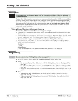 Page 422
Walking Class of Service
392◆Features DSX Software Manual
Walking Class of Service
Description
Walking Class of Service allows an extension user to temporarily implement their Toll Restriction and Class 
of Service settings at a co-worker’s keyset. This is normally used to override dialing restrictions at a tele-
phone. For example, an executive with an unrestricted phone can walk to any keyset in the building, imple-
ment Walking Class of Service, and dial without restriction. After the keyset goes...