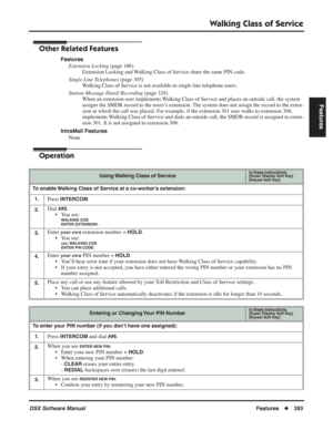 Page 423
Walking Class of Service
DSX Software ManualFeatures◆393
Features
Other Related Features
Features
Extension Locking  (page 166)
Extension Locking and Walking Class of Service share the same PIN code.
Single Line Telephones  (page 305)
Walking Class of Service is not available to single line telephone users.
Station Message Detail Recording  (page 328)
When an extension user implements Walking Class of Service and places an outside call, the system 
assigns the SMDR record to the users’s extension. The...