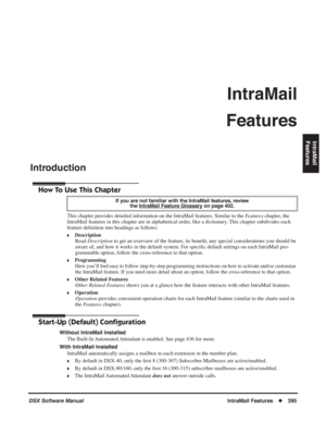 Page 425
DSX Software ManualIntraMail Features◆395
IntraMail 
Features
IntraMail
Features
Introduction
Introduction
How To Use This Chapter
This chapter provides detailed information on the IntraMail features. Similar to the  Features chapter, the 
IntraMail features in this chapter are in alphabetical order, like a dictionary. This chapter subdivides each 
feature de ﬁnition into headings as follows:
❥Description
Read  Description  to get an overview of the feature, its bene ﬁt, any special considerations you...