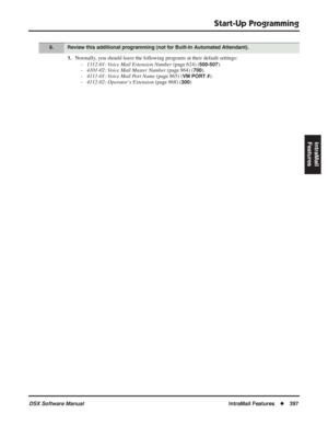 Page 427
Start-Up Programming
DSX Software ManualIntraMail Features◆397
IntraMail 
Features
1.Normally, you should leave the following programs at their default settings:
-1312-01: Voice Mail Extension Number  (page 624) (
500-507).
- 4101-02: Voice Mail Master Number  (page 864) (
700).
- 4111-01: Voice Mail Port Name  (page 865) (
VM PORT #).
- 4112-02: Operator’s Extension  (page 868) (
300)
6.Review this additional programming (not for Built-In Automated Attendant). 