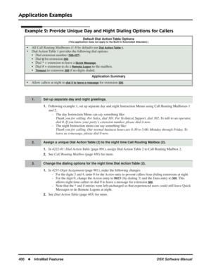 Page 430
Application Examples
400◆IntraMail Features DSX Software Manual
Example 2: Provide Unique Day and Night Dialing Options for Callers
1.Following example 1, set up separate day and night Instruction Menus using Call Rou\
ting Mailboxes 1 
and 2. - The day Instruction Menu can say something like: Thank you for calling. For Sales, dial 301. For Technical Support, dial 302. To talk to an operator, 
dial 0. If you know your party’s extension number, please dial it now.
- The night Instruction menu can say...