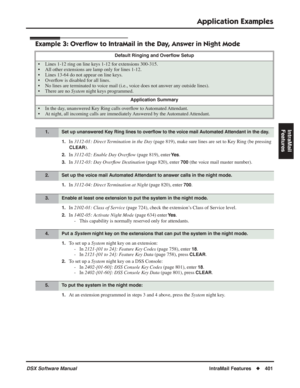 Page 431
Application Examples
DSX Software ManualIntraMail Features◆401
IntraMail 
Features
Example 3: Overﬂow to IntraMail in the Day, Answer in Night Mode
1.In  3112-01: Direct Termination in the Day  (page 819), make sure lines are set to Key Ring (be pressing 
CLEAR).
2.In 3112-02: Enable Day Over ﬂow  (page 819), enter Ye s.
3.In 3112-03: Day Over ﬂow Destination  (page 820), enter 700 (the voice mail master number).
1.In 3112-04: Direct Termination at Night  (page 820), enter 700.
1.In 2102-01: Class of...