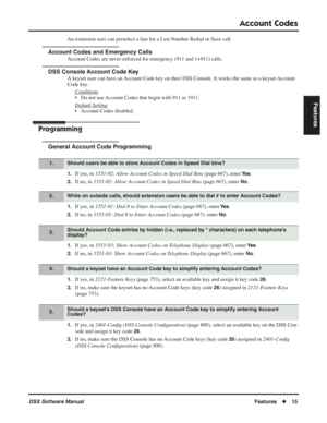 Page 45
Account Codes
DSX Software ManualFeatures◆15
Features
An extension user can preselect a line for a Last Number Redial or Save call.
Account Codes and Emergency Calls
Account Codes are never enforced for emergency (911 and 1+911) calls.
DSS Console Account Code Key
A keyset user can have an Account Code key on their DSS Console. It works the same as a keyset Account 
Code key.
Conditions
• Do not use Account Codes that begin with 911 or 1911.
Default Setting
• Account Codes disabled.
Programming
General...
