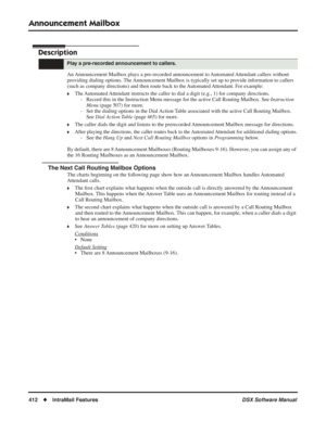 Page 442
Announcement Mailbox
412◆IntraMail Features DSX Software Manual
Announcement Mailbox
Description
An Announcement Mailbox plays a pre-recorded announcement to Automated Attendant callers without 
providing dialing options. The Announcement Mailbox is typically set up to provide information to callers 
(such as company directions) and then route back to the Automated Attendant. For example:
❥The Automated Attendant instructs the caller to dial a digit (e.g., 1) for company directions.
- Record this in the...