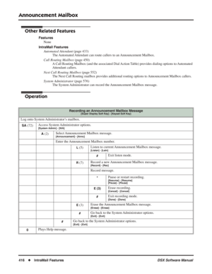 Page 446
Announcement Mailbox
416◆IntraMail Features DSX Software Manual
Other Related Features
Features
None
IntraMail Features Automated Attendant  (page 433)
The Automated Attendant can route callers to an Announcement Mailbox.
Call Routing Mailbox  (page 450)
A Call Routing Mailbox (and the associated Dial Action Table) provides dialing options to Automated 
Attendant callers.
Next Call Routing Mailbox  (page 552)
The Next Call Routing mailbox provides additional routing options to Announcement Mailbox...