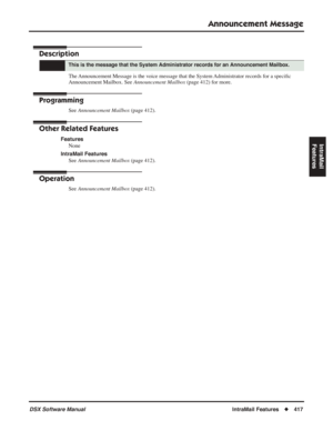 Page 447
Announcement Message
DSX Software ManualIntraMail Features◆417
IntraMail 
Features
Announcement Message
Description
The Announcement Message is the voice message that the System Administrator records for a speci ﬁc 
Announcement Mailbox. See  Announcement Mailbox (page 412) for more.
Programming
See Announcement Mailbox  (page 412).
Other Related Features
Features
None
IntraMail Features See  Announcement Mailbox  (page 412).
Operation
See Announcement Mailbox  (page 412).
This is the message that the...