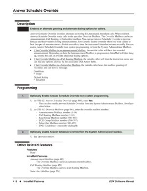 Page 448
Answer Schedule Override
418◆IntraMail Features DSX Software Manual
Answer Schedule Override
Description
Answer Schedule Override provides alternate answering for Automated Attendant calls. When enabled, 
Answer Schedule Override sends calls to the speciﬁed Override Mailbox. The Override Mailbox can be an 
Announcement, Call Routing, or Subscriber mailbox. You can use Answer Schedule Override to provide 
holiday and bad weather closing announcements, for example. Enable override when you want callers to...