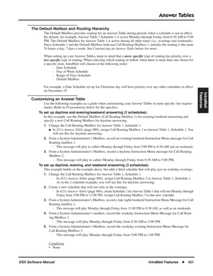 Page 451
Answer Tables
DSX Software ManualIntraMail Features◆421
IntraMail 
Features
The Default Mailbox and Routing Hierarchy
The Default Mailbox provides routing for an Answer Table during periods when a schedule is not in effect. 
By default, for example, Answer Table 1 Schedule 1 is active Monday through Friday from 8:30 AM to 5:00 
PM. The Default Mailbox for Answer Table 1 is active during all other times (i.e., evenings and weekends). 
Since Schedule 1 and the Default Mailbox both use Call Routing Mailbox...