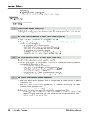 Page 452
Answer Tables
422◆IntraMail Features DSX Software Manual
Default Setting
• All lines are assigned to Answer Table 1.
• All outside lines are set to Key Ring during the day and at night.
Programming
Basic Setup
1.In 3131-02: IntraMail Answer Table Assignment  (page 828), assign an Answer Table (1-8) to each line 
that the Automated Attendant should answer.
1.In  3112-01: Direct Termination in the Day  (page 819), enter 700.
2.Set up a UCD night key on your extension or DSS Console to control the...