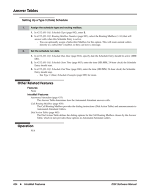 Page 454
Answer Tables
424◆IntraMail Features DSX Software Manual
Setting Up a Type 3 (Date) Schedule
1.In 4212-[01-10]: Schedule Type  (page 882), enter 3.
2.
In  4212-[01-10]: Routing Mailbox Number  (page 883), select the Routing Mailbox (1-16) that will 
answer calls when this Schedule Entry is active. - You can optionally assign a Subscriber Mailbox for this option. This will route outside callers  directly to a subscriber’s mailbox so they can leave a message.
1.In 4212-[01-10]: Schedule Run Date  (page...