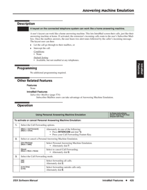 Page 455
Answering Machine Emulation
DSX Software ManualIntraMail Features◆425
IntraMail 
Features
Answering Machine Emulation
Description
A user’s keyset can work like a home answering machine. This lets IntraMail screen their calls, just like their 
answering machine at home. If activated, the extension’s incoming calls route to the user’s Subscriber Mail-
box. Once the mailbox answers, the user hears two alert tones followed by the caller’s incoming message. 
The keyset user can then:
❥Let the call go through...