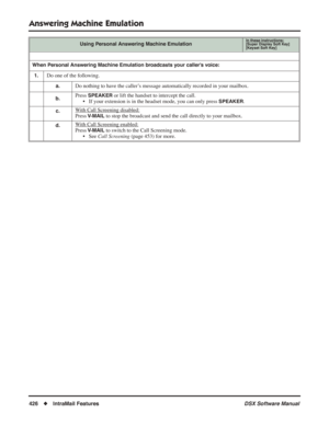 Page 456
Answering Machine Emulation
426◆IntraMail Features DSX Software Manual
When Personal Answering Machine Emulation broadcasts your caller’s voice:
1.
Do one of the following.
a.Do nothing to have the caller’s message automatically recorded in your mailbox.
b.Press SPEAKER or lift the handset to intercept the call.
• If your extension is in the headset mode, you can only press 
SPEAKER.
  c.With Call Screening disabled:
Press V-MAIL to stop the broadcast and send the call directly to your mailbox.
d.With...