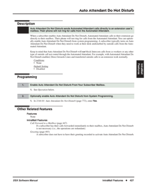 Page 457
Auto Attendant Do Not Disturb
DSX Software ManualIntraMail Features◆427
IntraMail 
Features
Auto Attendant Do Not Disturb
Description
When a subscriber enables Auto Attendant Do Not Disturb, Automated Attendant calls to their extension go 
directly to their mailbox. Their phone will not ring for calls from the Automated Attendant. You can option-
ally enable Auto Attendant Do Not Disturb from system programming. A subscriber typically turns on Auto 
Attendant Do Not Disturb when they need to work at...