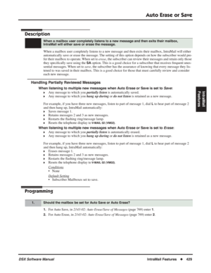 Page 459
Auto Erase or Save
DSX Software ManualIntraMail Features◆429
IntraMail 
Features
Auto Erase or Save
Description
When a mailbox user completely listens to a new message and then exits their mailbox, IntraMail will either 
automatically save or erase the message. The setting of this option depends on how the subscriber would pre-
fer their mailbox to operate. When set to  erase, the subscriber can review their messages and retain only those 
they speci ﬁcally save using the 
SA option. This is a good...